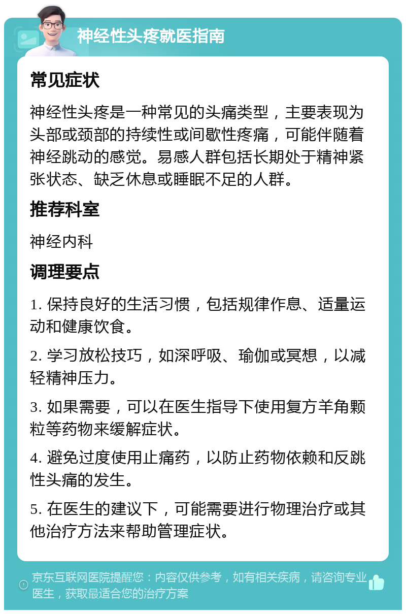 神经性头疼就医指南 常见症状 神经性头疼是一种常见的头痛类型，主要表现为头部或颈部的持续性或间歇性疼痛，可能伴随着神经跳动的感觉。易感人群包括长期处于精神紧张状态、缺乏休息或睡眠不足的人群。 推荐科室 神经内科 调理要点 1. 保持良好的生活习惯，包括规律作息、适量运动和健康饮食。 2. 学习放松技巧，如深呼吸、瑜伽或冥想，以减轻精神压力。 3. 如果需要，可以在医生指导下使用复方羊角颗粒等药物来缓解症状。 4. 避免过度使用止痛药，以防止药物依赖和反跳性头痛的发生。 5. 在医生的建议下，可能需要进行物理治疗或其他治疗方法来帮助管理症状。