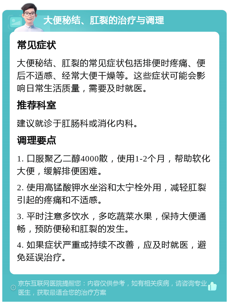 大便秘结、肛裂的治疗与调理 常见症状 大便秘结、肛裂的常见症状包括排便时疼痛、便后不适感、经常大便干燥等。这些症状可能会影响日常生活质量，需要及时就医。 推荐科室 建议就诊于肛肠科或消化内科。 调理要点 1. 口服聚乙二醇4000散，使用1-2个月，帮助软化大便，缓解排便困难。 2. 使用高锰酸钾水坐浴和太宁栓外用，减轻肛裂引起的疼痛和不适感。 3. 平时注意多饮水，多吃蔬菜水果，保持大便通畅，预防便秘和肛裂的发生。 4. 如果症状严重或持续不改善，应及时就医，避免延误治疗。