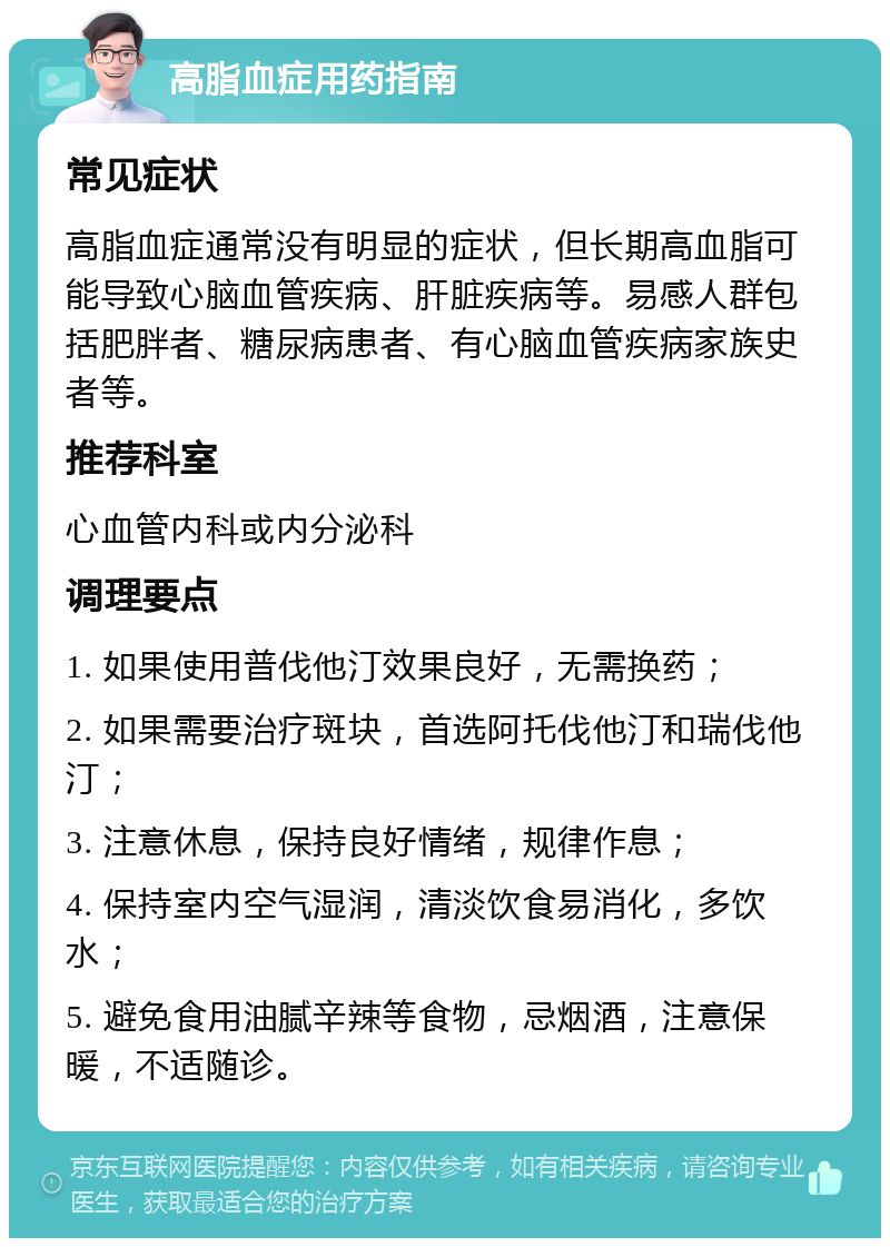 高脂血症用药指南 常见症状 高脂血症通常没有明显的症状，但长期高血脂可能导致心脑血管疾病、肝脏疾病等。易感人群包括肥胖者、糖尿病患者、有心脑血管疾病家族史者等。 推荐科室 心血管内科或内分泌科 调理要点 1. 如果使用普伐他汀效果良好，无需换药； 2. 如果需要治疗斑块，首选阿托伐他汀和瑞伐他汀； 3. 注意休息，保持良好情绪，规律作息； 4. 保持室内空气湿润，清淡饮食易消化，多饮水； 5. 避免食用油腻辛辣等食物，忌烟酒，注意保暖，不适随诊。