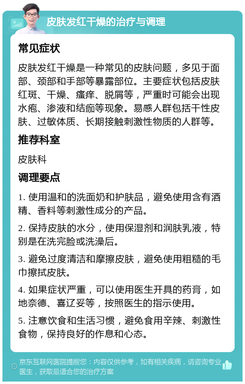 皮肤发红干燥的治疗与调理 常见症状 皮肤发红干燥是一种常见的皮肤问题，多见于面部、颈部和手部等暴露部位。主要症状包括皮肤红斑、干燥、瘙痒、脱屑等，严重时可能会出现水疱、渗液和结痂等现象。易感人群包括干性皮肤、过敏体质、长期接触刺激性物质的人群等。 推荐科室 皮肤科 调理要点 1. 使用温和的洗面奶和护肤品，避免使用含有酒精、香料等刺激性成分的产品。 2. 保持皮肤的水分，使用保湿剂和润肤乳液，特别是在洗完脸或洗澡后。 3. 避免过度清洁和摩擦皮肤，避免使用粗糙的毛巾擦拭皮肤。 4. 如果症状严重，可以使用医生开具的药膏，如地奈德、喜辽妥等，按照医生的指示使用。 5. 注意饮食和生活习惯，避免食用辛辣、刺激性食物，保持良好的作息和心态。