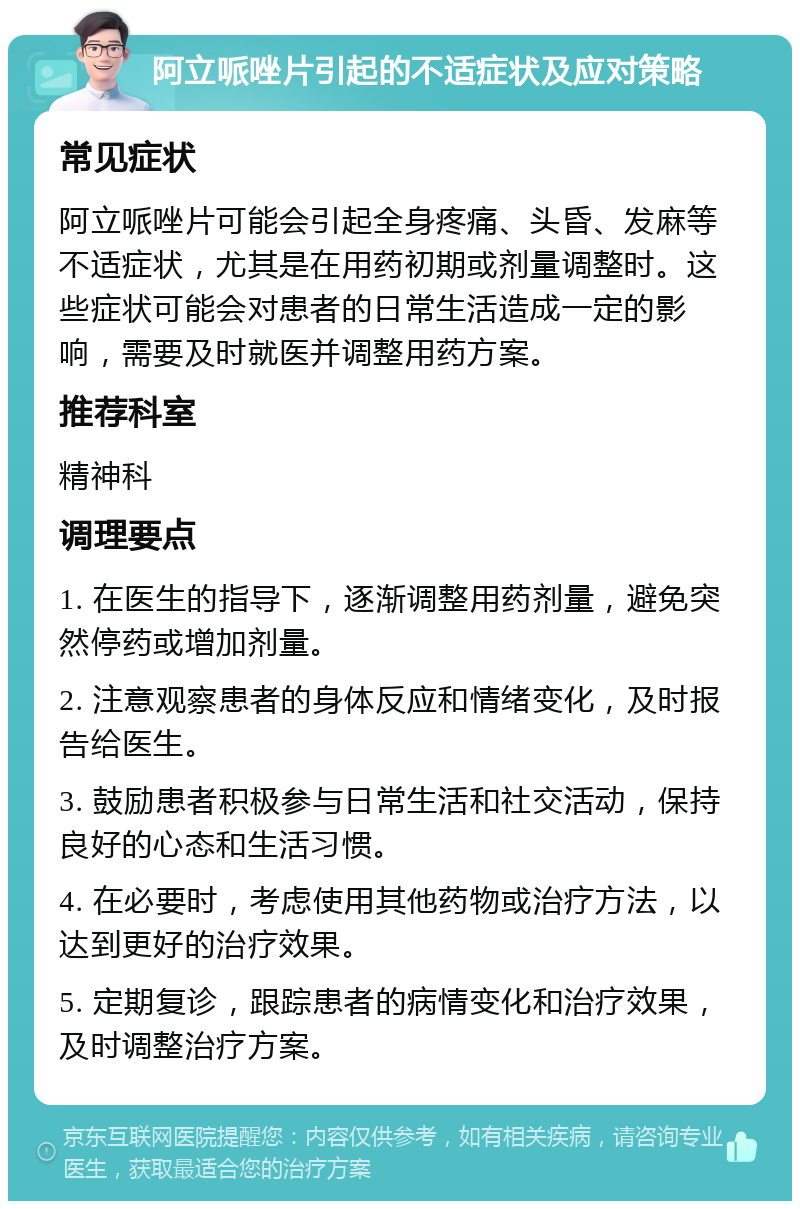 阿立哌唑片引起的不适症状及应对策略 常见症状 阿立哌唑片可能会引起全身疼痛、头昏、发麻等不适症状，尤其是在用药初期或剂量调整时。这些症状可能会对患者的日常生活造成一定的影响，需要及时就医并调整用药方案。 推荐科室 精神科 调理要点 1. 在医生的指导下，逐渐调整用药剂量，避免突然停药或增加剂量。 2. 注意观察患者的身体反应和情绪变化，及时报告给医生。 3. 鼓励患者积极参与日常生活和社交活动，保持良好的心态和生活习惯。 4. 在必要时，考虑使用其他药物或治疗方法，以达到更好的治疗效果。 5. 定期复诊，跟踪患者的病情变化和治疗效果，及时调整治疗方案。