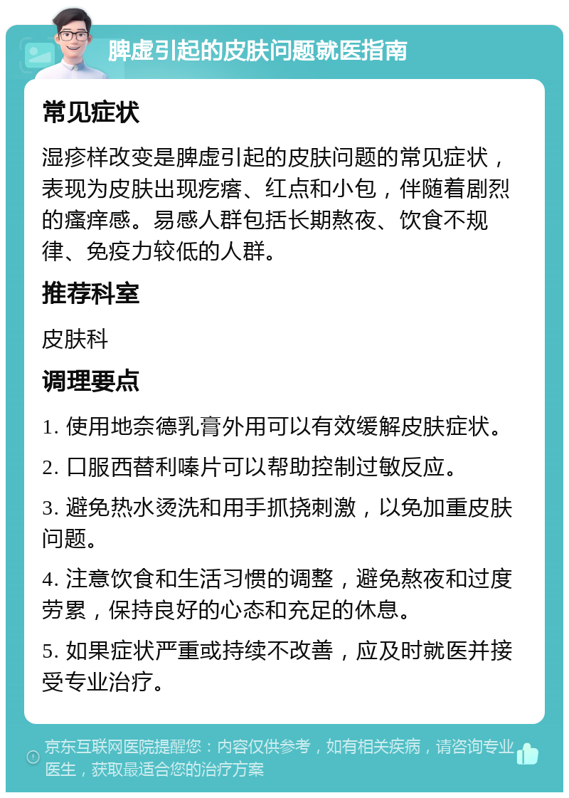 脾虚引起的皮肤问题就医指南 常见症状 湿疹样改变是脾虚引起的皮肤问题的常见症状，表现为皮肤出现疙瘩、红点和小包，伴随着剧烈的瘙痒感。易感人群包括长期熬夜、饮食不规律、免疫力较低的人群。 推荐科室 皮肤科 调理要点 1. 使用地奈德乳膏外用可以有效缓解皮肤症状。 2. 口服西替利嗪片可以帮助控制过敏反应。 3. 避免热水烫洗和用手抓挠刺激，以免加重皮肤问题。 4. 注意饮食和生活习惯的调整，避免熬夜和过度劳累，保持良好的心态和充足的休息。 5. 如果症状严重或持续不改善，应及时就医并接受专业治疗。