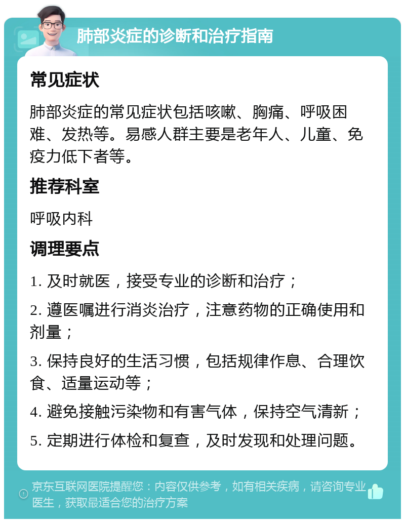 肺部炎症的诊断和治疗指南 常见症状 肺部炎症的常见症状包括咳嗽、胸痛、呼吸困难、发热等。易感人群主要是老年人、儿童、免疫力低下者等。 推荐科室 呼吸内科 调理要点 1. 及时就医，接受专业的诊断和治疗； 2. 遵医嘱进行消炎治疗，注意药物的正确使用和剂量； 3. 保持良好的生活习惯，包括规律作息、合理饮食、适量运动等； 4. 避免接触污染物和有害气体，保持空气清新； 5. 定期进行体检和复查，及时发现和处理问题。