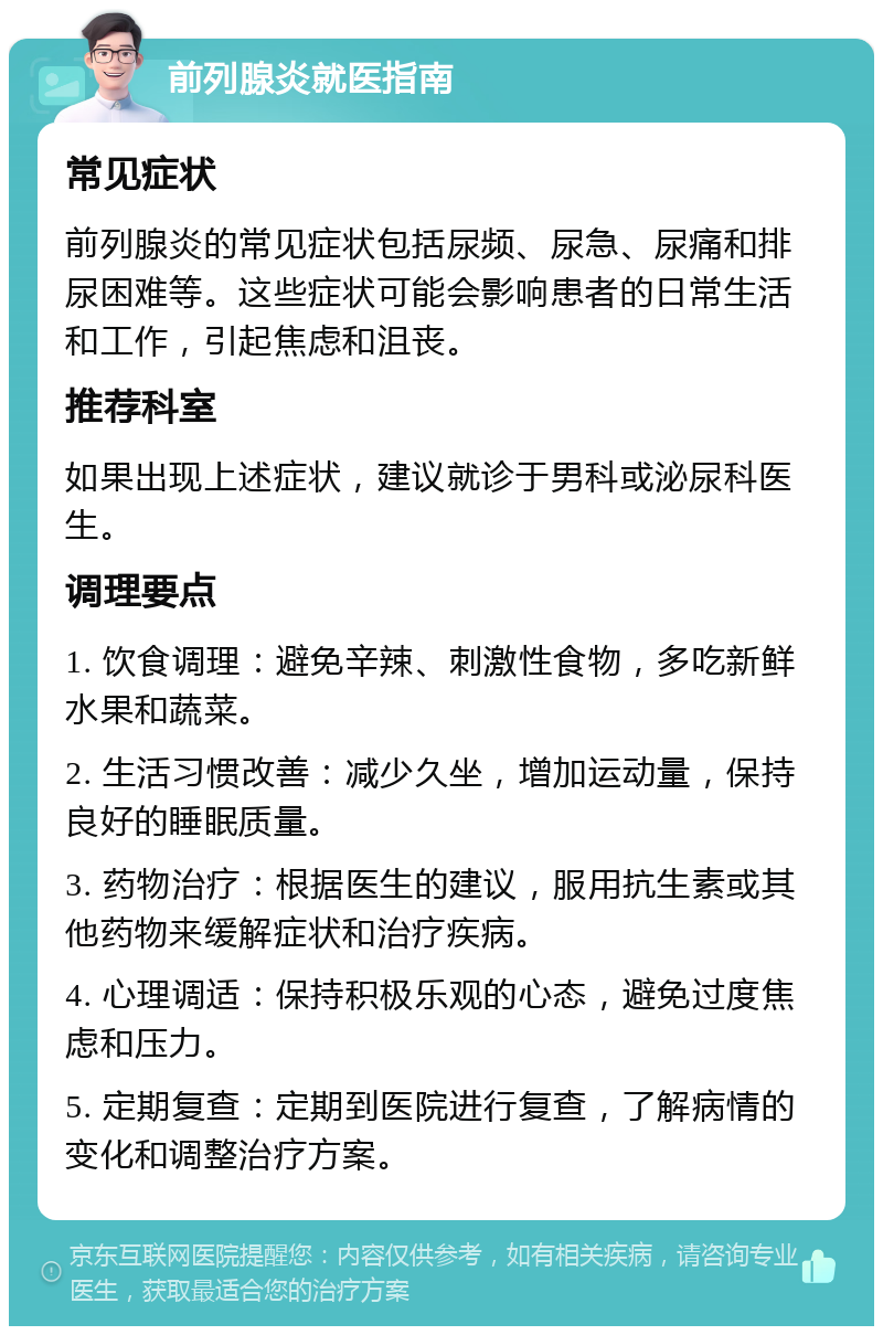 前列腺炎就医指南 常见症状 前列腺炎的常见症状包括尿频、尿急、尿痛和排尿困难等。这些症状可能会影响患者的日常生活和工作，引起焦虑和沮丧。 推荐科室 如果出现上述症状，建议就诊于男科或泌尿科医生。 调理要点 1. 饮食调理：避免辛辣、刺激性食物，多吃新鲜水果和蔬菜。 2. 生活习惯改善：减少久坐，增加运动量，保持良好的睡眠质量。 3. 药物治疗：根据医生的建议，服用抗生素或其他药物来缓解症状和治疗疾病。 4. 心理调适：保持积极乐观的心态，避免过度焦虑和压力。 5. 定期复查：定期到医院进行复查，了解病情的变化和调整治疗方案。