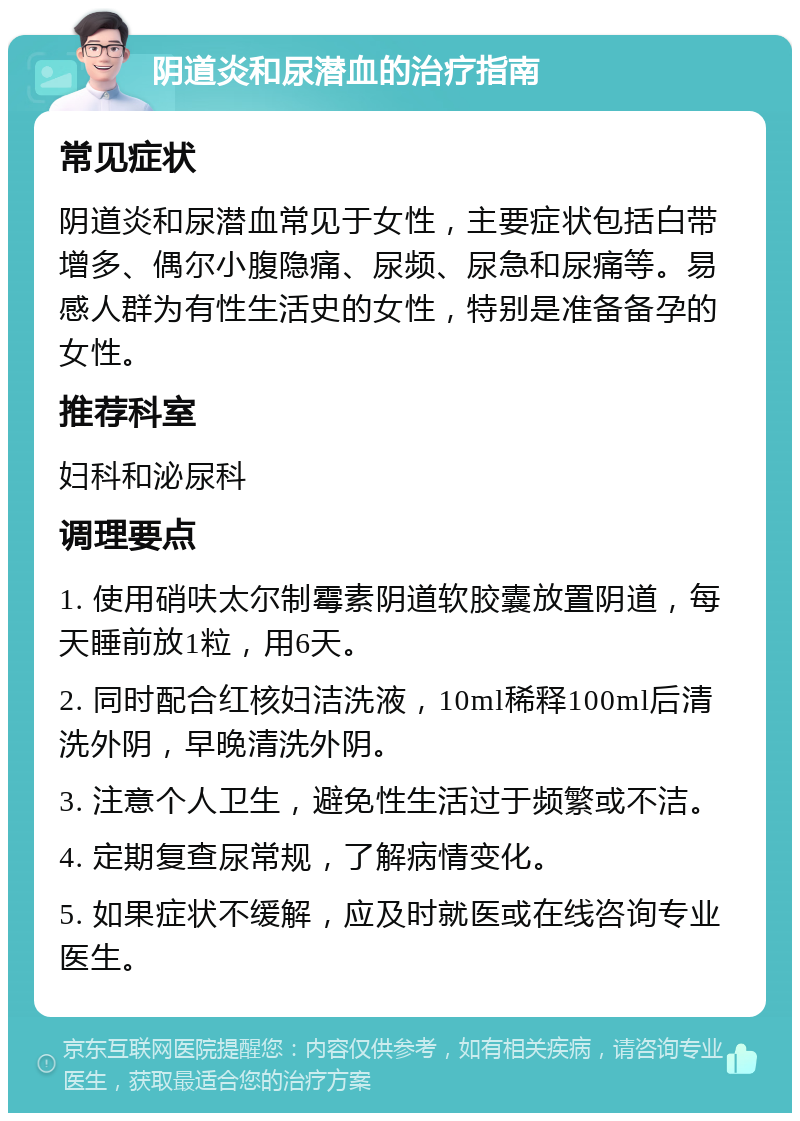 阴道炎和尿潜血的治疗指南 常见症状 阴道炎和尿潜血常见于女性，主要症状包括白带增多、偶尔小腹隐痛、尿频、尿急和尿痛等。易感人群为有性生活史的女性，特别是准备备孕的女性。 推荐科室 妇科和泌尿科 调理要点 1. 使用硝呋太尔制霉素阴道软胶囊放置阴道，每天睡前放1粒，用6天。 2. 同时配合红核妇洁洗液，10ml稀释100ml后清洗外阴，早晚清洗外阴。 3. 注意个人卫生，避免性生活过于频繁或不洁。 4. 定期复查尿常规，了解病情变化。 5. 如果症状不缓解，应及时就医或在线咨询专业医生。