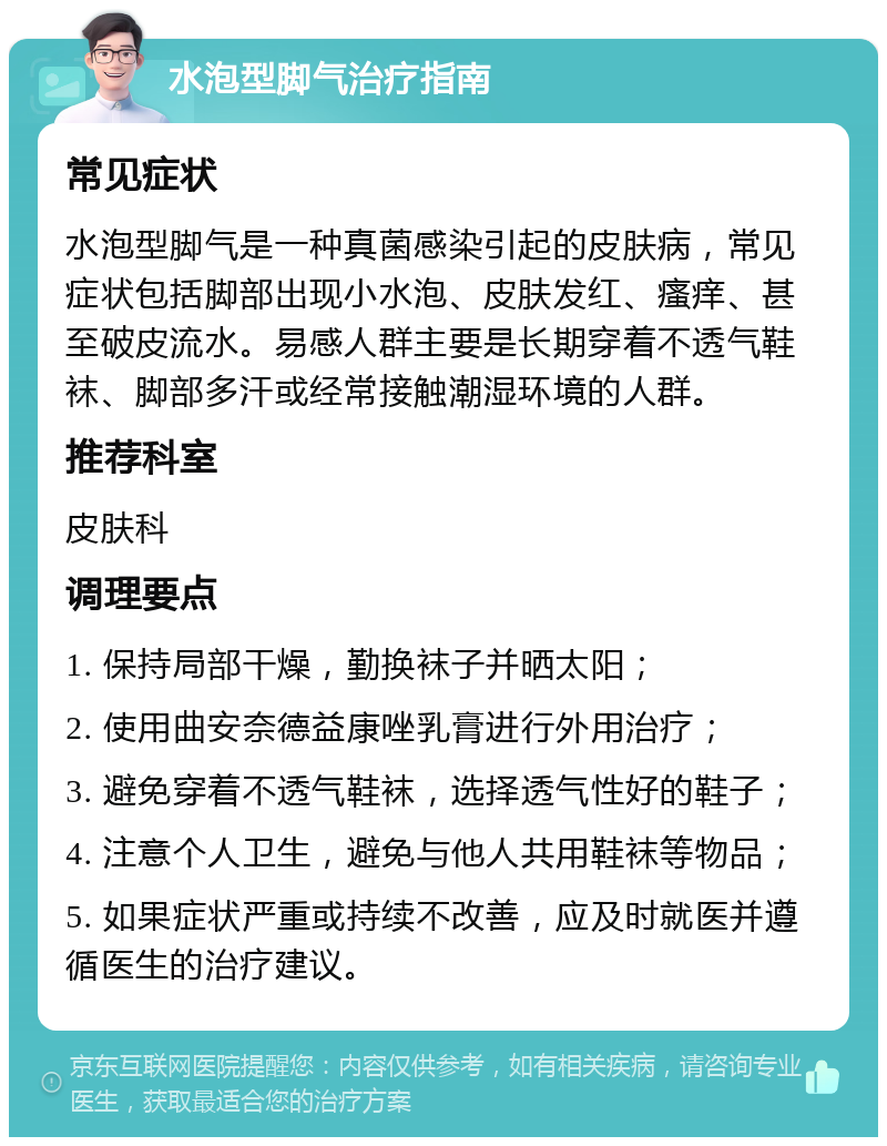 水泡型脚气治疗指南 常见症状 水泡型脚气是一种真菌感染引起的皮肤病，常见症状包括脚部出现小水泡、皮肤发红、瘙痒、甚至破皮流水。易感人群主要是长期穿着不透气鞋袜、脚部多汗或经常接触潮湿环境的人群。 推荐科室 皮肤科 调理要点 1. 保持局部干燥，勤换袜子并晒太阳； 2. 使用曲安奈德益康唑乳膏进行外用治疗； 3. 避免穿着不透气鞋袜，选择透气性好的鞋子； 4. 注意个人卫生，避免与他人共用鞋袜等物品； 5. 如果症状严重或持续不改善，应及时就医并遵循医生的治疗建议。