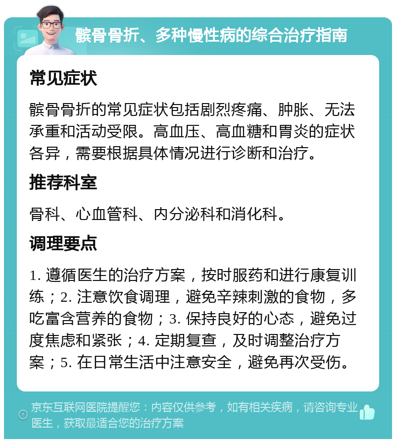 髌骨骨折、多种慢性病的综合治疗指南 常见症状 髌骨骨折的常见症状包括剧烈疼痛、肿胀、无法承重和活动受限。高血压、高血糖和胃炎的症状各异，需要根据具体情况进行诊断和治疗。 推荐科室 骨科、心血管科、内分泌科和消化科。 调理要点 1. 遵循医生的治疗方案，按时服药和进行康复训练；2. 注意饮食调理，避免辛辣刺激的食物，多吃富含营养的食物；3. 保持良好的心态，避免过度焦虑和紧张；4. 定期复查，及时调整治疗方案；5. 在日常生活中注意安全，避免再次受伤。