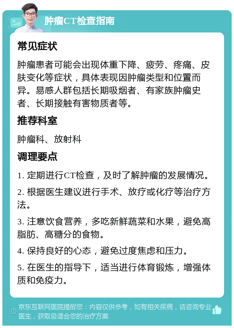 肿瘤CT检查指南 常见症状 肿瘤患者可能会出现体重下降、疲劳、疼痛、皮肤变化等症状，具体表现因肿瘤类型和位置而异。易感人群包括长期吸烟者、有家族肿瘤史者、长期接触有害物质者等。 推荐科室 肿瘤科、放射科 调理要点 1. 定期进行CT检查，及时了解肿瘤的发展情况。 2. 根据医生建议进行手术、放疗或化疗等治疗方法。 3. 注意饮食营养，多吃新鲜蔬菜和水果，避免高脂肪、高糖分的食物。 4. 保持良好的心态，避免过度焦虑和压力。 5. 在医生的指导下，适当进行体育锻炼，增强体质和免疫力。