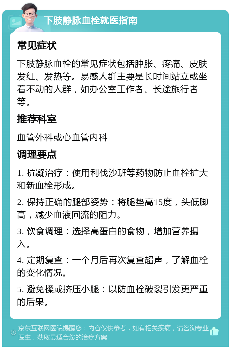 下肢静脉血栓就医指南 常见症状 下肢静脉血栓的常见症状包括肿胀、疼痛、皮肤发红、发热等。易感人群主要是长时间站立或坐着不动的人群，如办公室工作者、长途旅行者等。 推荐科室 血管外科或心血管内科 调理要点 1. 抗凝治疗：使用利伐沙班等药物防止血栓扩大和新血栓形成。 2. 保持正确的腿部姿势：将腿垫高15度，头低脚高，减少血液回流的阻力。 3. 饮食调理：选择高蛋白的食物，增加营养摄入。 4. 定期复查：一个月后再次复查超声，了解血栓的变化情况。 5. 避免揉或挤压小腿：以防血栓破裂引发更严重的后果。