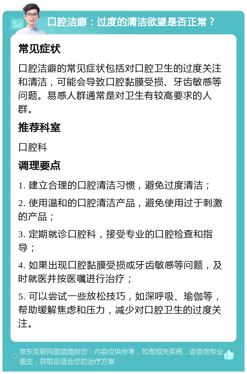 口腔洁癖：过度的清洁欲望是否正常？ 常见症状 口腔洁癖的常见症状包括对口腔卫生的过度关注和清洁，可能会导致口腔黏膜受损、牙齿敏感等问题。易感人群通常是对卫生有较高要求的人群。 推荐科室 口腔科 调理要点 1. 建立合理的口腔清洁习惯，避免过度清洁； 2. 使用温和的口腔清洁产品，避免使用过于刺激的产品； 3. 定期就诊口腔科，接受专业的口腔检查和指导； 4. 如果出现口腔黏膜受损或牙齿敏感等问题，及时就医并按医嘱进行治疗； 5. 可以尝试一些放松技巧，如深呼吸、瑜伽等，帮助缓解焦虑和压力，减少对口腔卫生的过度关注。