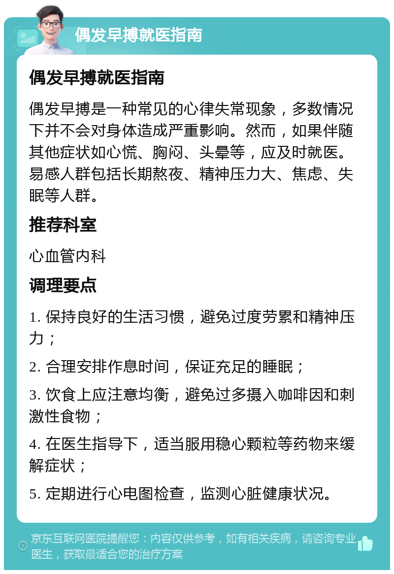 偶发早搏就医指南 偶发早搏就医指南 偶发早搏是一种常见的心律失常现象，多数情况下并不会对身体造成严重影响。然而，如果伴随其他症状如心慌、胸闷、头晕等，应及时就医。易感人群包括长期熬夜、精神压力大、焦虑、失眠等人群。 推荐科室 心血管内科 调理要点 1. 保持良好的生活习惯，避免过度劳累和精神压力； 2. 合理安排作息时间，保证充足的睡眠； 3. 饮食上应注意均衡，避免过多摄入咖啡因和刺激性食物； 4. 在医生指导下，适当服用稳心颗粒等药物来缓解症状； 5. 定期进行心电图检查，监测心脏健康状况。