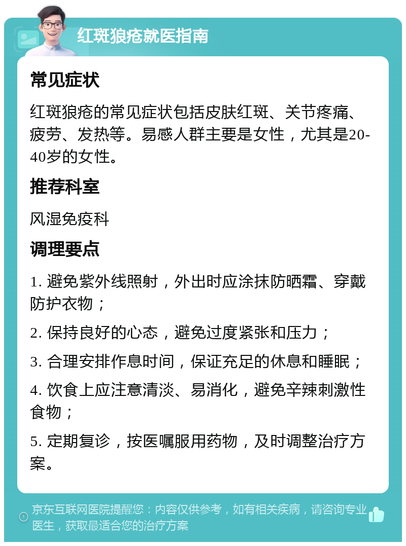 红斑狼疮就医指南 常见症状 红斑狼疮的常见症状包括皮肤红斑、关节疼痛、疲劳、发热等。易感人群主要是女性，尤其是20-40岁的女性。 推荐科室 风湿免疫科 调理要点 1. 避免紫外线照射，外出时应涂抹防晒霜、穿戴防护衣物； 2. 保持良好的心态，避免过度紧张和压力； 3. 合理安排作息时间，保证充足的休息和睡眠； 4. 饮食上应注意清淡、易消化，避免辛辣刺激性食物； 5. 定期复诊，按医嘱服用药物，及时调整治疗方案。