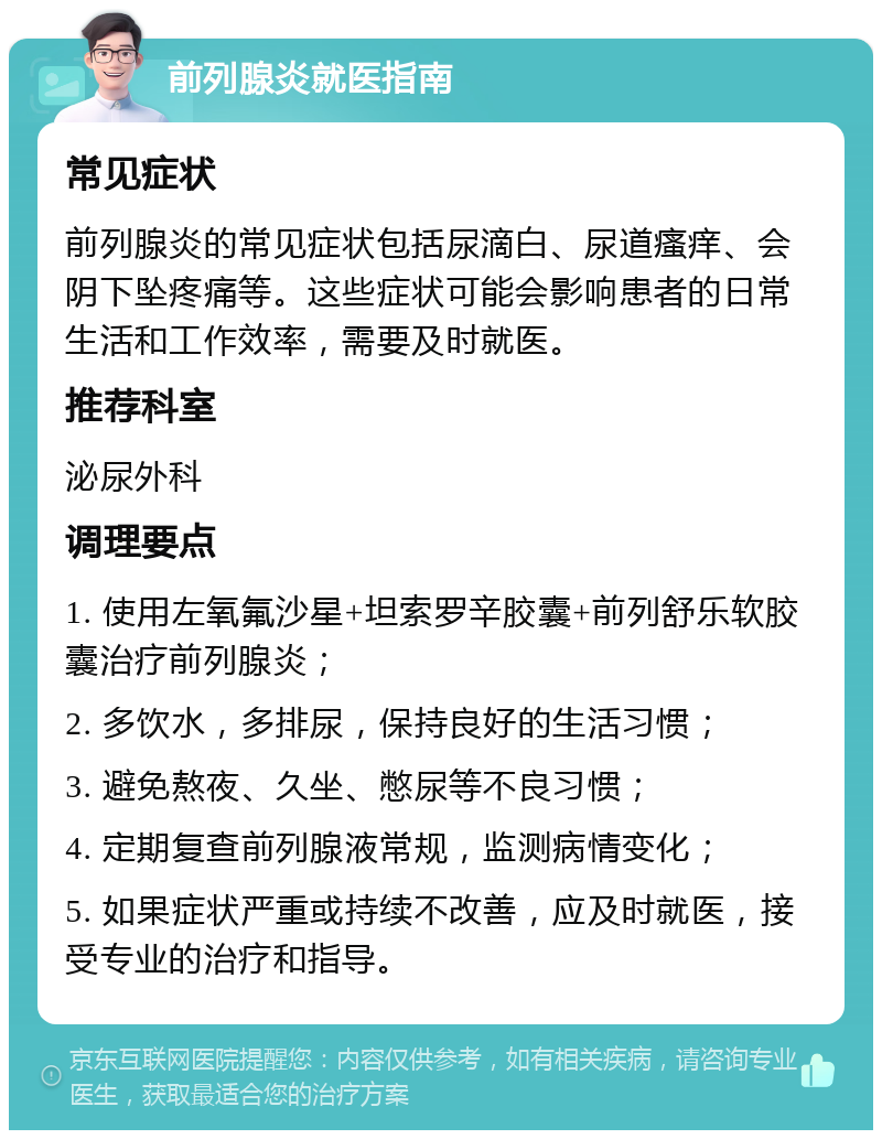 前列腺炎就医指南 常见症状 前列腺炎的常见症状包括尿滴白、尿道瘙痒、会阴下坠疼痛等。这些症状可能会影响患者的日常生活和工作效率，需要及时就医。 推荐科室 泌尿外科 调理要点 1. 使用左氧氟沙星+坦索罗辛胶囊+前列舒乐软胶囊治疗前列腺炎； 2. 多饮水，多排尿，保持良好的生活习惯； 3. 避免熬夜、久坐、憋尿等不良习惯； 4. 定期复查前列腺液常规，监测病情变化； 5. 如果症状严重或持续不改善，应及时就医，接受专业的治疗和指导。