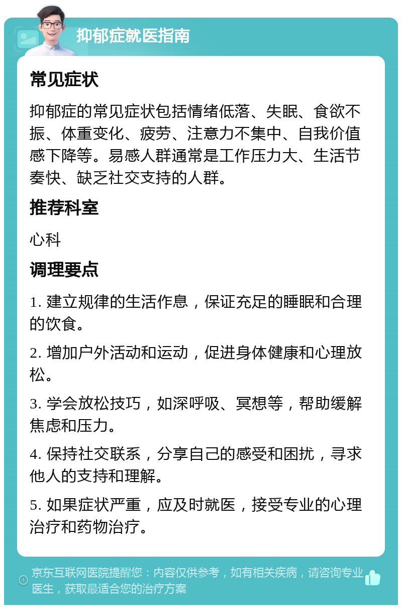 抑郁症就医指南 常见症状 抑郁症的常见症状包括情绪低落、失眠、食欲不振、体重变化、疲劳、注意力不集中、自我价值感下降等。易感人群通常是工作压力大、生活节奏快、缺乏社交支持的人群。 推荐科室 心科 调理要点 1. 建立规律的生活作息，保证充足的睡眠和合理的饮食。 2. 增加户外活动和运动，促进身体健康和心理放松。 3. 学会放松技巧，如深呼吸、冥想等，帮助缓解焦虑和压力。 4. 保持社交联系，分享自己的感受和困扰，寻求他人的支持和理解。 5. 如果症状严重，应及时就医，接受专业的心理治疗和药物治疗。