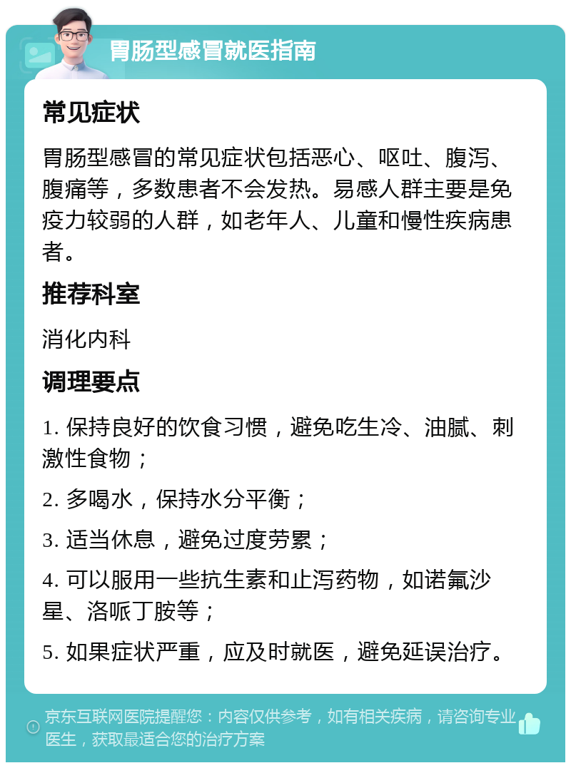 胃肠型感冒就医指南 常见症状 胃肠型感冒的常见症状包括恶心、呕吐、腹泻、腹痛等，多数患者不会发热。易感人群主要是免疫力较弱的人群，如老年人、儿童和慢性疾病患者。 推荐科室 消化内科 调理要点 1. 保持良好的饮食习惯，避免吃生冷、油腻、刺激性食物； 2. 多喝水，保持水分平衡； 3. 适当休息，避免过度劳累； 4. 可以服用一些抗生素和止泻药物，如诺氟沙星、洛哌丁胺等； 5. 如果症状严重，应及时就医，避免延误治疗。