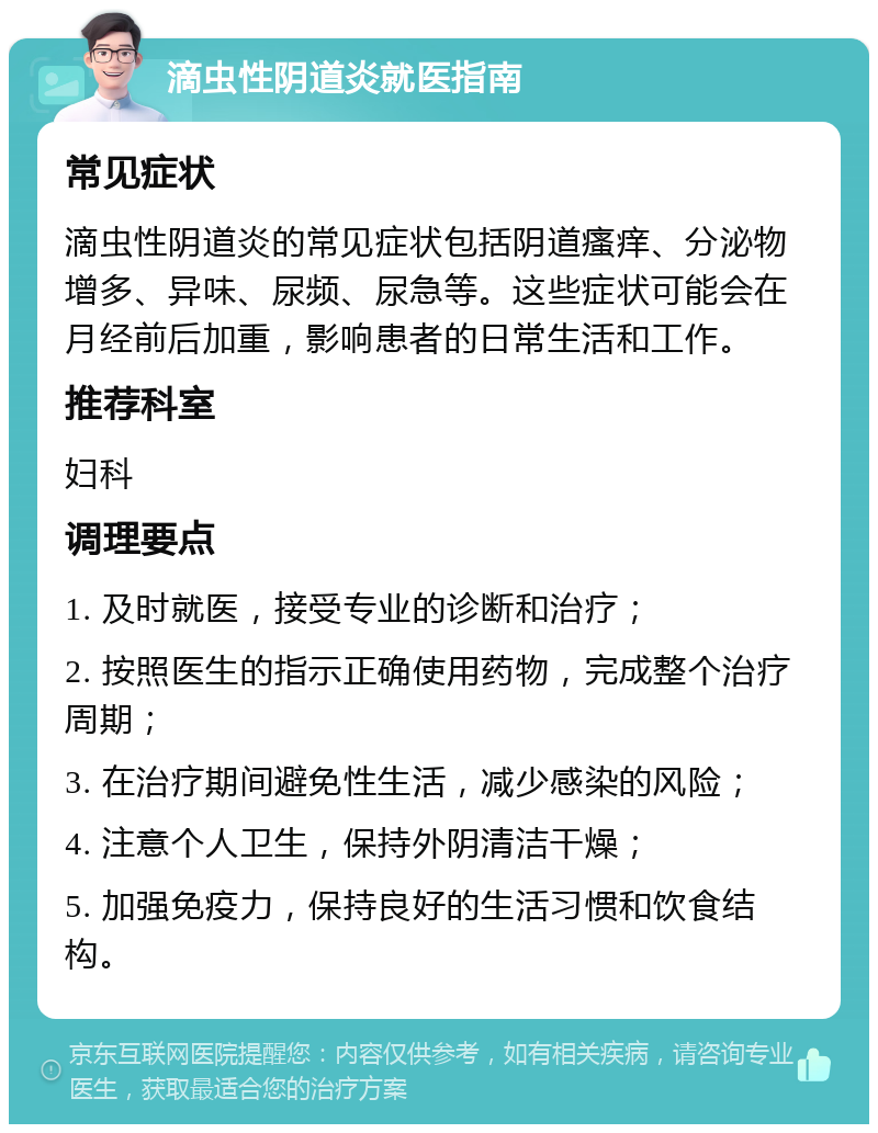 滴虫性阴道炎就医指南 常见症状 滴虫性阴道炎的常见症状包括阴道瘙痒、分泌物增多、异味、尿频、尿急等。这些症状可能会在月经前后加重，影响患者的日常生活和工作。 推荐科室 妇科 调理要点 1. 及时就医，接受专业的诊断和治疗； 2. 按照医生的指示正确使用药物，完成整个治疗周期； 3. 在治疗期间避免性生活，减少感染的风险； 4. 注意个人卫生，保持外阴清洁干燥； 5. 加强免疫力，保持良好的生活习惯和饮食结构。