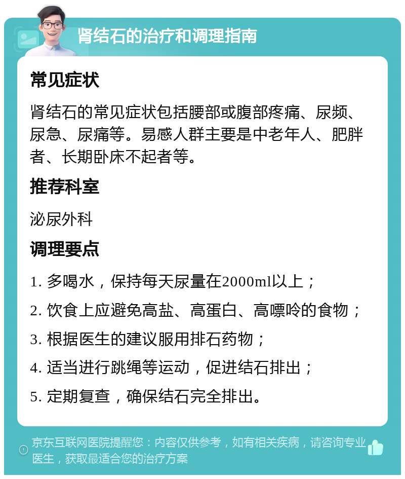 肾结石的治疗和调理指南 常见症状 肾结石的常见症状包括腰部或腹部疼痛、尿频、尿急、尿痛等。易感人群主要是中老年人、肥胖者、长期卧床不起者等。 推荐科室 泌尿外科 调理要点 1. 多喝水，保持每天尿量在2000ml以上； 2. 饮食上应避免高盐、高蛋白、高嘌呤的食物； 3. 根据医生的建议服用排石药物； 4. 适当进行跳绳等运动，促进结石排出； 5. 定期复查，确保结石完全排出。