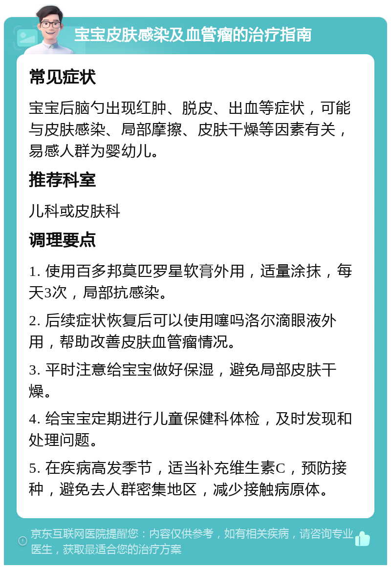 宝宝皮肤感染及血管瘤的治疗指南 常见症状 宝宝后脑勺出现红肿、脱皮、出血等症状，可能与皮肤感染、局部摩擦、皮肤干燥等因素有关，易感人群为婴幼儿。 推荐科室 儿科或皮肤科 调理要点 1. 使用百多邦莫匹罗星软膏外用，适量涂抹，每天3次，局部抗感染。 2. 后续症状恢复后可以使用噻吗洛尔滴眼液外用，帮助改善皮肤血管瘤情况。 3. 平时注意给宝宝做好保湿，避免局部皮肤干燥。 4. 给宝宝定期进行儿童保健科体检，及时发现和处理问题。 5. 在疾病高发季节，适当补充维生素C，预防接种，避免去人群密集地区，减少接触病原体。