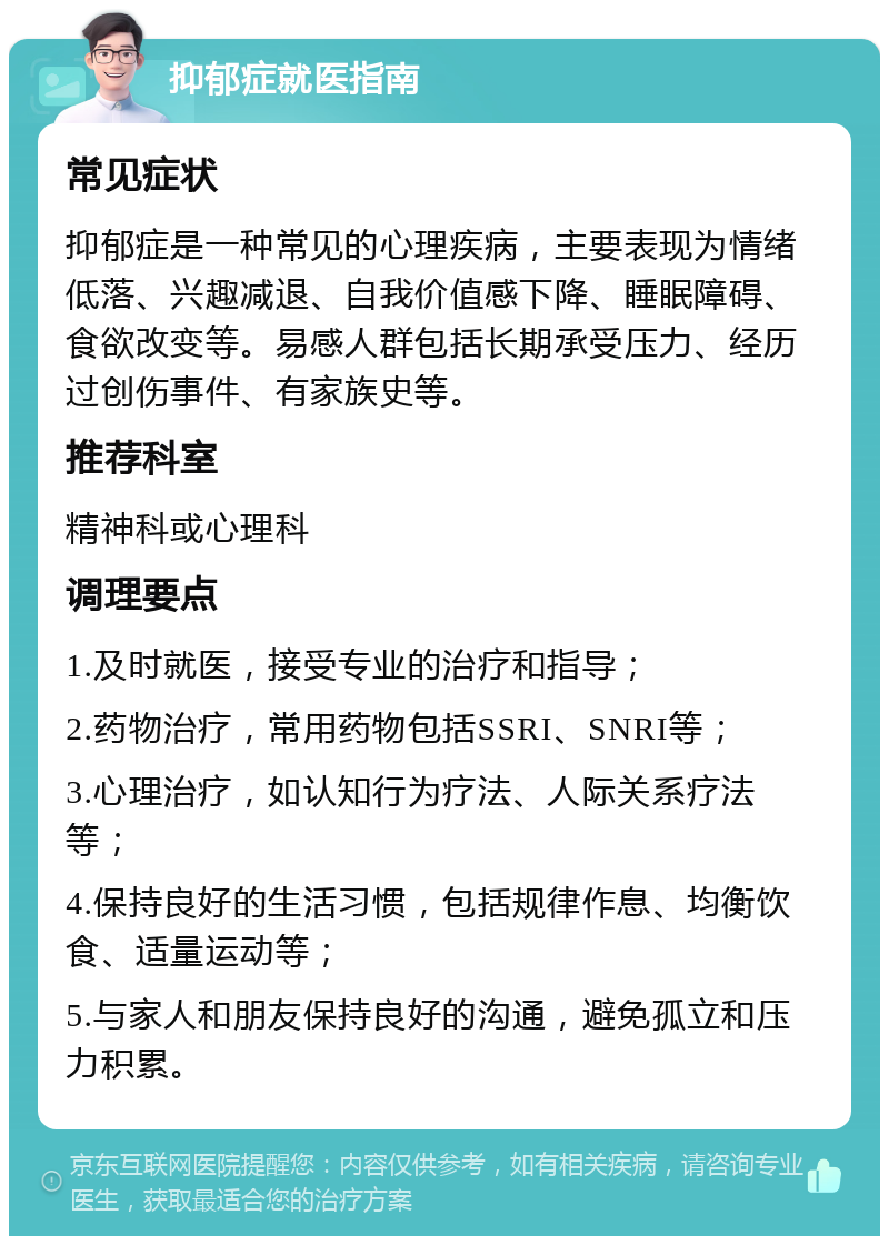 抑郁症就医指南 常见症状 抑郁症是一种常见的心理疾病，主要表现为情绪低落、兴趣减退、自我价值感下降、睡眠障碍、食欲改变等。易感人群包括长期承受压力、经历过创伤事件、有家族史等。 推荐科室 精神科或心理科 调理要点 1.及时就医，接受专业的治疗和指导； 2.药物治疗，常用药物包括SSRI、SNRI等； 3.心理治疗，如认知行为疗法、人际关系疗法等； 4.保持良好的生活习惯，包括规律作息、均衡饮食、适量运动等； 5.与家人和朋友保持良好的沟通，避免孤立和压力积累。