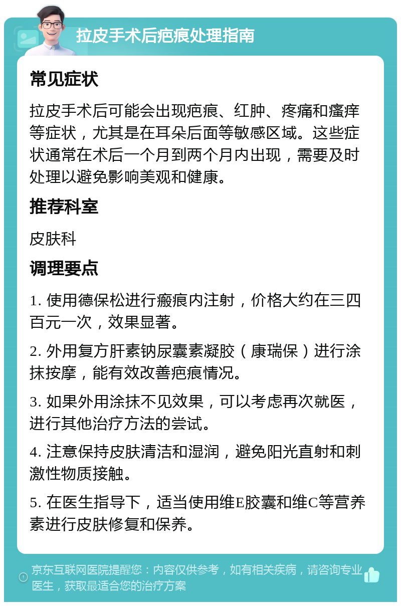 拉皮手术后疤痕处理指南 常见症状 拉皮手术后可能会出现疤痕、红肿、疼痛和瘙痒等症状，尤其是在耳朵后面等敏感区域。这些症状通常在术后一个月到两个月内出现，需要及时处理以避免影响美观和健康。 推荐科室 皮肤科 调理要点 1. 使用德保松进行瘢痕内注射，价格大约在三四百元一次，效果显著。 2. 外用复方肝素钠尿囊素凝胶（康瑞保）进行涂抹按摩，能有效改善疤痕情况。 3. 如果外用涂抹不见效果，可以考虑再次就医，进行其他治疗方法的尝试。 4. 注意保持皮肤清洁和湿润，避免阳光直射和刺激性物质接触。 5. 在医生指导下，适当使用维E胶囊和维C等营养素进行皮肤修复和保养。