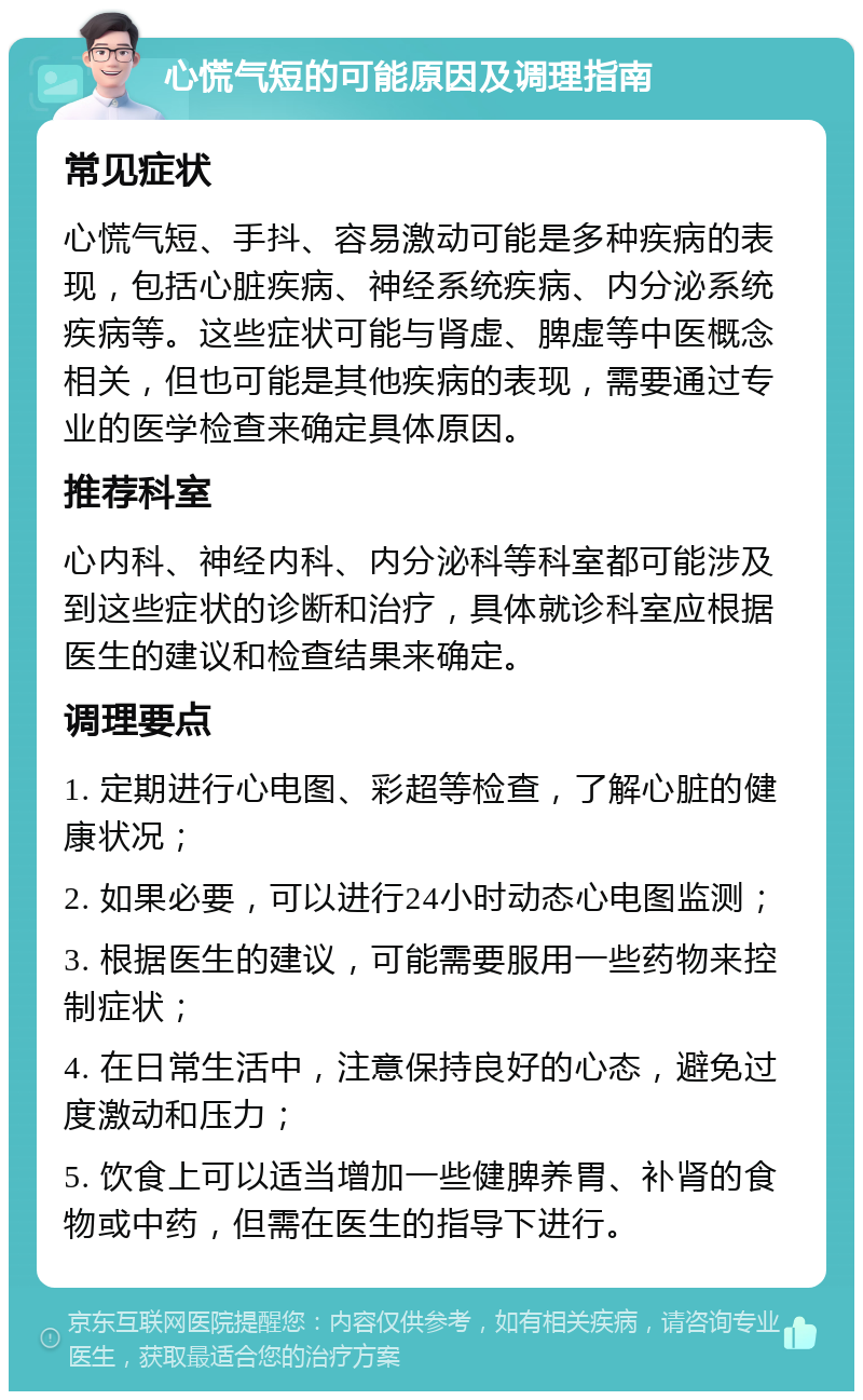 心慌气短的可能原因及调理指南 常见症状 心慌气短、手抖、容易激动可能是多种疾病的表现，包括心脏疾病、神经系统疾病、内分泌系统疾病等。这些症状可能与肾虚、脾虚等中医概念相关，但也可能是其他疾病的表现，需要通过专业的医学检查来确定具体原因。 推荐科室 心内科、神经内科、内分泌科等科室都可能涉及到这些症状的诊断和治疗，具体就诊科室应根据医生的建议和检查结果来确定。 调理要点 1. 定期进行心电图、彩超等检查，了解心脏的健康状况； 2. 如果必要，可以进行24小时动态心电图监测； 3. 根据医生的建议，可能需要服用一些药物来控制症状； 4. 在日常生活中，注意保持良好的心态，避免过度激动和压力； 5. 饮食上可以适当增加一些健脾养胃、补肾的食物或中药，但需在医生的指导下进行。