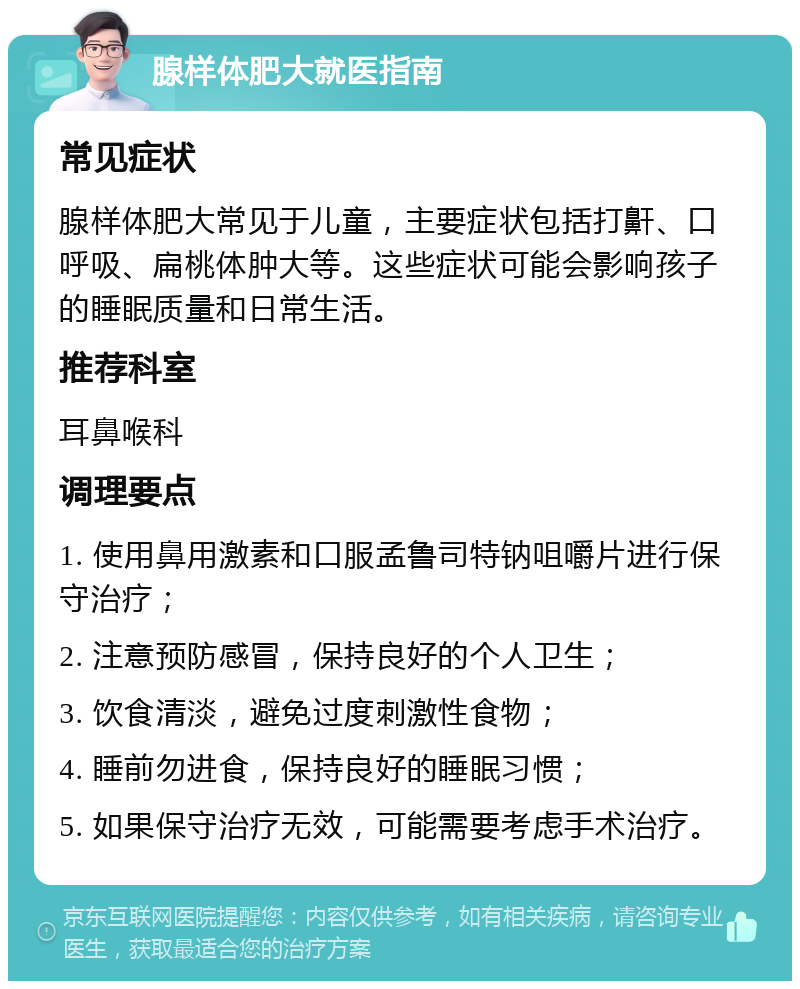 腺样体肥大就医指南 常见症状 腺样体肥大常见于儿童，主要症状包括打鼾、口呼吸、扁桃体肿大等。这些症状可能会影响孩子的睡眠质量和日常生活。 推荐科室 耳鼻喉科 调理要点 1. 使用鼻用激素和口服孟鲁司特钠咀嚼片进行保守治疗； 2. 注意预防感冒，保持良好的个人卫生； 3. 饮食清淡，避免过度刺激性食物； 4. 睡前勿进食，保持良好的睡眠习惯； 5. 如果保守治疗无效，可能需要考虑手术治疗。