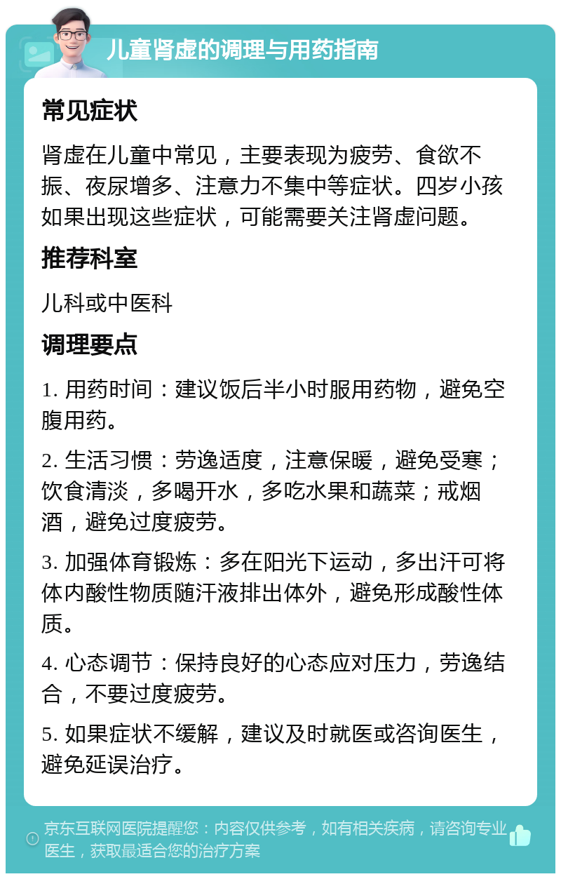 儿童肾虚的调理与用药指南 常见症状 肾虚在儿童中常见，主要表现为疲劳、食欲不振、夜尿增多、注意力不集中等症状。四岁小孩如果出现这些症状，可能需要关注肾虚问题。 推荐科室 儿科或中医科 调理要点 1. 用药时间：建议饭后半小时服用药物，避免空腹用药。 2. 生活习惯：劳逸适度，注意保暖，避免受寒；饮食清淡，多喝开水，多吃水果和蔬菜；戒烟酒，避免过度疲劳。 3. 加强体育锻炼：多在阳光下运动，多出汗可将体内酸性物质随汗液排出体外，避免形成酸性体质。 4. 心态调节：保持良好的心态应对压力，劳逸结合，不要过度疲劳。 5. 如果症状不缓解，建议及时就医或咨询医生，避免延误治疗。