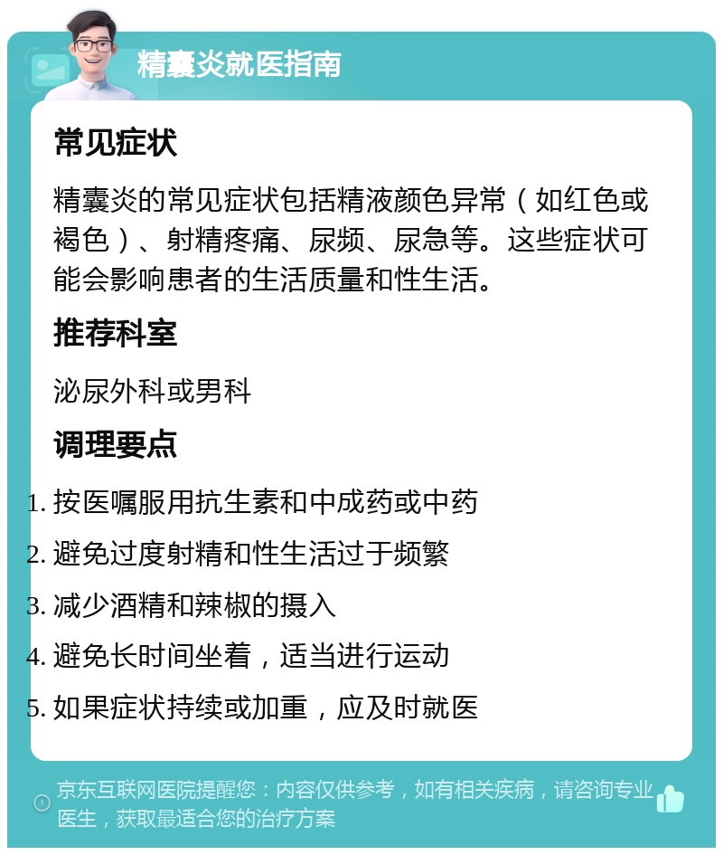 精囊炎就医指南 常见症状 精囊炎的常见症状包括精液颜色异常（如红色或褐色）、射精疼痛、尿频、尿急等。这些症状可能会影响患者的生活质量和性生活。 推荐科室 泌尿外科或男科 调理要点 按医嘱服用抗生素和中成药或中药 避免过度射精和性生活过于频繁 减少酒精和辣椒的摄入 避免长时间坐着，适当进行运动 如果症状持续或加重，应及时就医