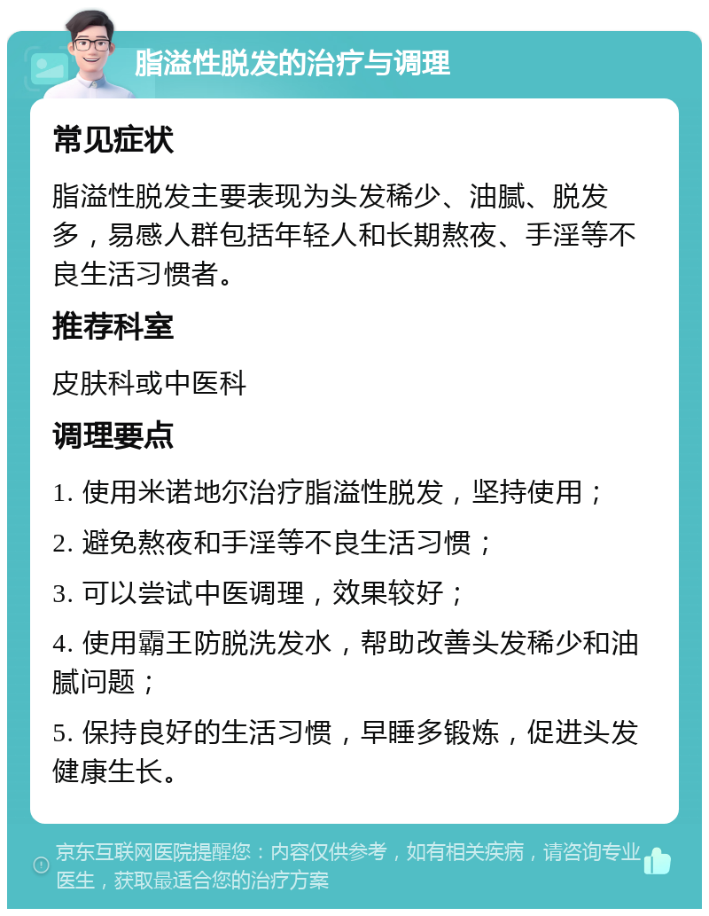 脂溢性脱发的治疗与调理 常见症状 脂溢性脱发主要表现为头发稀少、油腻、脱发多，易感人群包括年轻人和长期熬夜、手淫等不良生活习惯者。 推荐科室 皮肤科或中医科 调理要点 1. 使用米诺地尔治疗脂溢性脱发，坚持使用； 2. 避免熬夜和手淫等不良生活习惯； 3. 可以尝试中医调理，效果较好； 4. 使用霸王防脱洗发水，帮助改善头发稀少和油腻问题； 5. 保持良好的生活习惯，早睡多锻炼，促进头发健康生长。