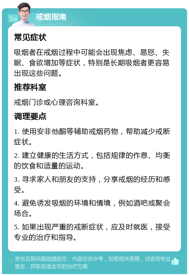 戒烟指南 常见症状 吸烟者在戒烟过程中可能会出现焦虑、易怒、失眠、食欲增加等症状，特别是长期吸烟者更容易出现这些问题。 推荐科室 戒烟门诊或心理咨询科室。 调理要点 1. 使用安非他酮等辅助戒烟药物，帮助减少戒断症状。 2. 建立健康的生活方式，包括规律的作息、均衡的饮食和适量的运动。 3. 寻求家人和朋友的支持，分享戒烟的经历和感受。 4. 避免诱发吸烟的环境和情境，例如酒吧或聚会场合。 5. 如果出现严重的戒断症状，应及时就医，接受专业的治疗和指导。