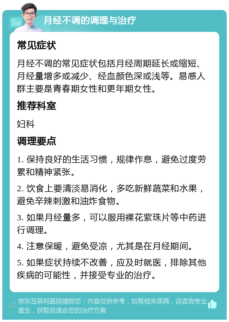 月经不调的调理与治疗 常见症状 月经不调的常见症状包括月经周期延长或缩短、月经量增多或减少、经血颜色深或浅等。易感人群主要是青春期女性和更年期女性。 推荐科室 妇科 调理要点 1. 保持良好的生活习惯，规律作息，避免过度劳累和精神紧张。 2. 饮食上要清淡易消化，多吃新鲜蔬菜和水果，避免辛辣刺激和油炸食物。 3. 如果月经量多，可以服用裸花紫珠片等中药进行调理。 4. 注意保暖，避免受凉，尤其是在月经期间。 5. 如果症状持续不改善，应及时就医，排除其他疾病的可能性，并接受专业的治疗。