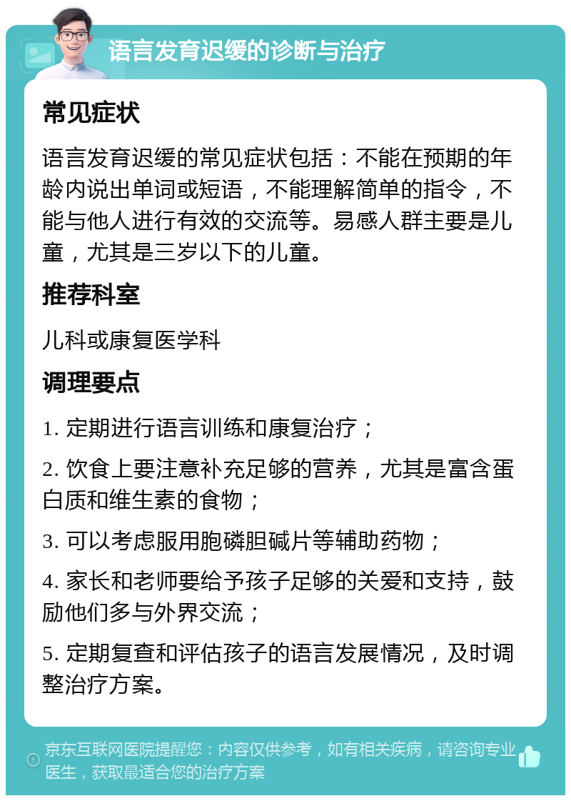 语言发育迟缓的诊断与治疗 常见症状 语言发育迟缓的常见症状包括：不能在预期的年龄内说出单词或短语，不能理解简单的指令，不能与他人进行有效的交流等。易感人群主要是儿童，尤其是三岁以下的儿童。 推荐科室 儿科或康复医学科 调理要点 1. 定期进行语言训练和康复治疗； 2. 饮食上要注意补充足够的营养，尤其是富含蛋白质和维生素的食物； 3. 可以考虑服用胞磷胆碱片等辅助药物； 4. 家长和老师要给予孩子足够的关爱和支持，鼓励他们多与外界交流； 5. 定期复查和评估孩子的语言发展情况，及时调整治疗方案。