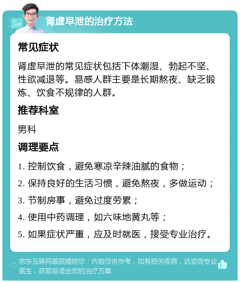 肾虚早泄的治疗方法 常见症状 肾虚早泄的常见症状包括下体潮湿、勃起不坚、性欲减退等。易感人群主要是长期熬夜、缺乏锻炼、饮食不规律的人群。 推荐科室 男科 调理要点 1. 控制饮食，避免寒凉辛辣油腻的食物； 2. 保持良好的生活习惯，避免熬夜，多做运动； 3. 节制房事，避免过度劳累； 4. 使用中药调理，如六味地黄丸等； 5. 如果症状严重，应及时就医，接受专业治疗。