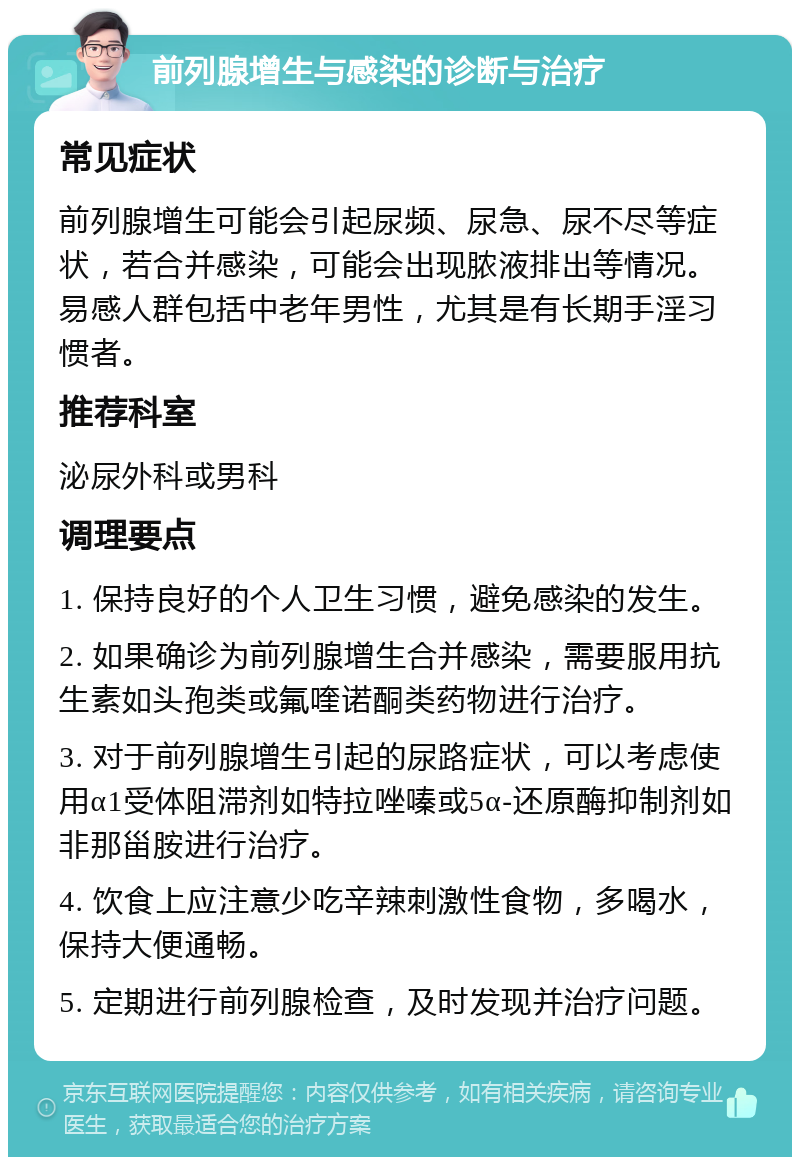 前列腺增生与感染的诊断与治疗 常见症状 前列腺增生可能会引起尿频、尿急、尿不尽等症状，若合并感染，可能会出现脓液排出等情况。易感人群包括中老年男性，尤其是有长期手淫习惯者。 推荐科室 泌尿外科或男科 调理要点 1. 保持良好的个人卫生习惯，避免感染的发生。 2. 如果确诊为前列腺增生合并感染，需要服用抗生素如头孢类或氟喹诺酮类药物进行治疗。 3. 对于前列腺增生引起的尿路症状，可以考虑使用α1受体阻滞剂如特拉唑嗪或5α-还原酶抑制剂如非那甾胺进行治疗。 4. 饮食上应注意少吃辛辣刺激性食物，多喝水，保持大便通畅。 5. 定期进行前列腺检查，及时发现并治疗问题。