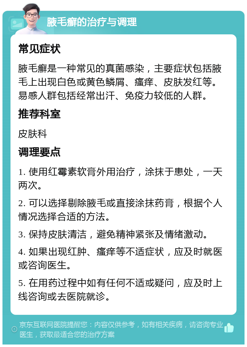 腋毛癣的治疗与调理 常见症状 腋毛癣是一种常见的真菌感染，主要症状包括腋毛上出现白色或黄色鳞屑、瘙痒、皮肤发红等。易感人群包括经常出汗、免疫力较低的人群。 推荐科室 皮肤科 调理要点 1. 使用红霉素软膏外用治疗，涂抹于患处，一天两次。 2. 可以选择剔除腋毛或直接涂抹药膏，根据个人情况选择合适的方法。 3. 保持皮肤清洁，避免精神紧张及情绪激动。 4. 如果出现红肿、瘙痒等不适症状，应及时就医或咨询医生。 5. 在用药过程中如有任何不适或疑问，应及时上线咨询或去医院就诊。