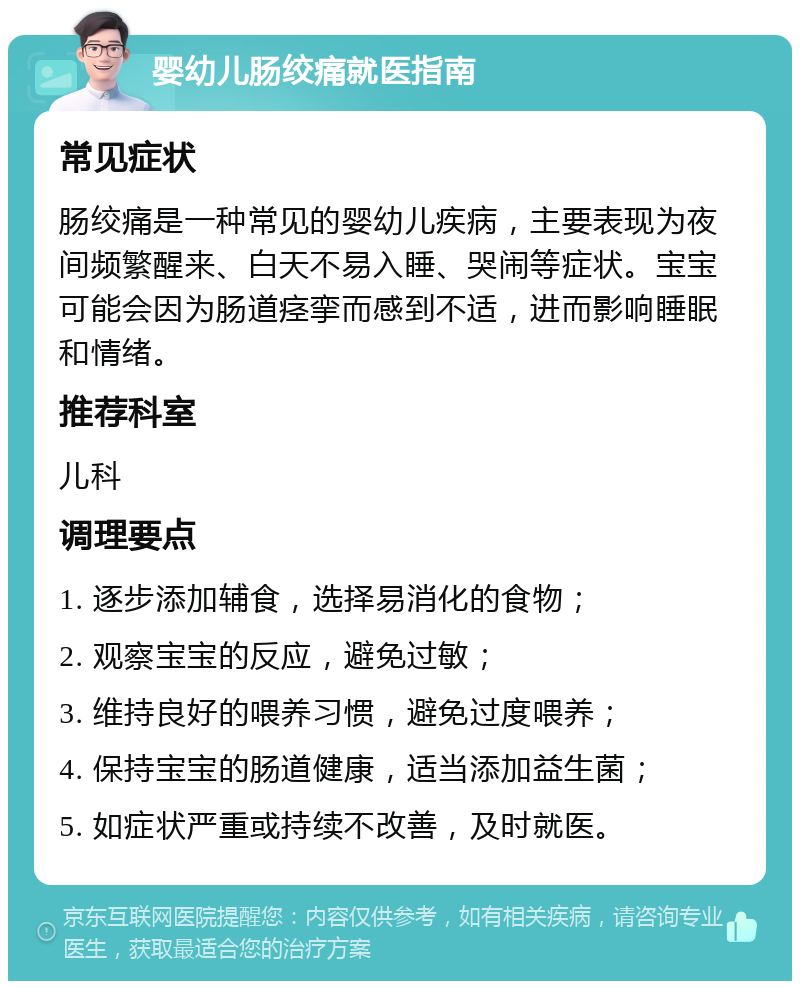 婴幼儿肠绞痛就医指南 常见症状 肠绞痛是一种常见的婴幼儿疾病，主要表现为夜间频繁醒来、白天不易入睡、哭闹等症状。宝宝可能会因为肠道痉挛而感到不适，进而影响睡眠和情绪。 推荐科室 儿科 调理要点 1. 逐步添加辅食，选择易消化的食物； 2. 观察宝宝的反应，避免过敏； 3. 维持良好的喂养习惯，避免过度喂养； 4. 保持宝宝的肠道健康，适当添加益生菌； 5. 如症状严重或持续不改善，及时就医。