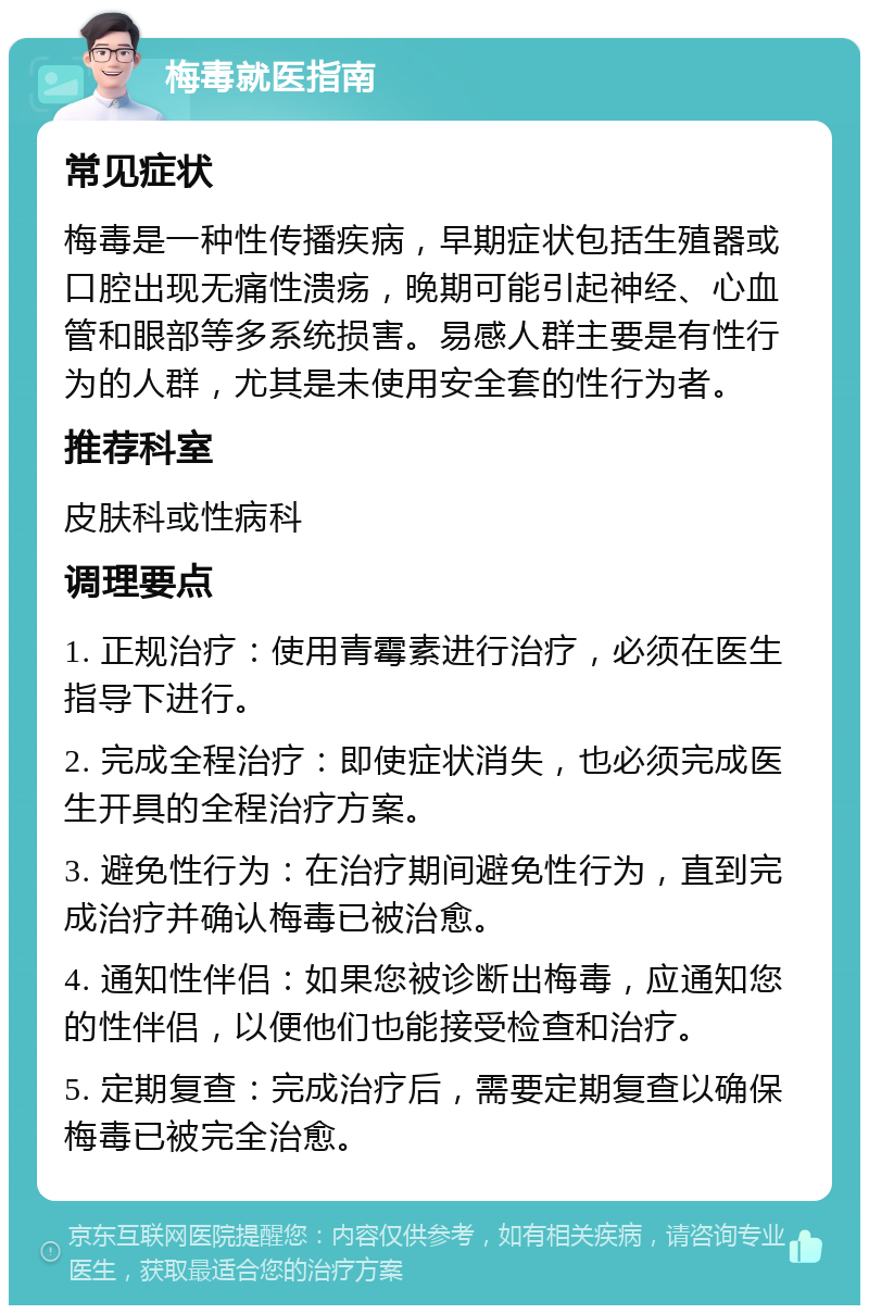 梅毒就医指南 常见症状 梅毒是一种性传播疾病，早期症状包括生殖器或口腔出现无痛性溃疡，晚期可能引起神经、心血管和眼部等多系统损害。易感人群主要是有性行为的人群，尤其是未使用安全套的性行为者。 推荐科室 皮肤科或性病科 调理要点 1. 正规治疗：使用青霉素进行治疗，必须在医生指导下进行。 2. 完成全程治疗：即使症状消失，也必须完成医生开具的全程治疗方案。 3. 避免性行为：在治疗期间避免性行为，直到完成治疗并确认梅毒已被治愈。 4. 通知性伴侣：如果您被诊断出梅毒，应通知您的性伴侣，以便他们也能接受检查和治疗。 5. 定期复查：完成治疗后，需要定期复查以确保梅毒已被完全治愈。