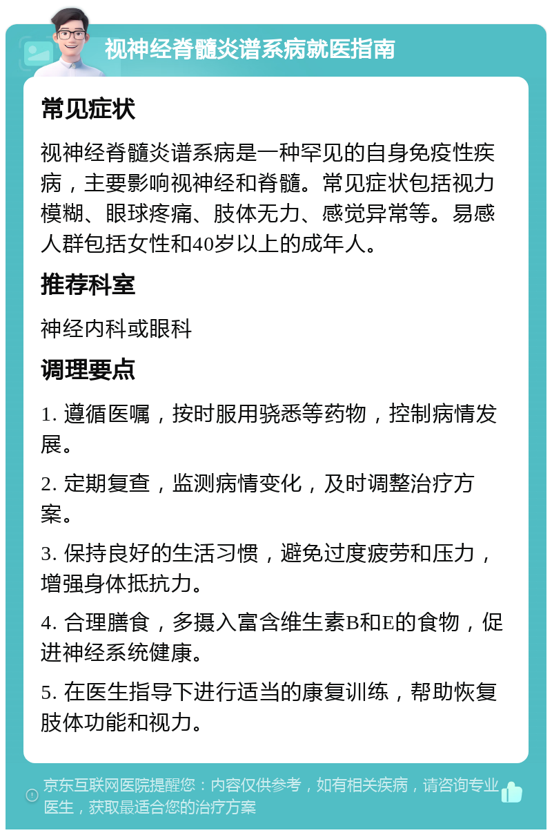 视神经脊髓炎谱系病就医指南 常见症状 视神经脊髓炎谱系病是一种罕见的自身免疫性疾病，主要影响视神经和脊髓。常见症状包括视力模糊、眼球疼痛、肢体无力、感觉异常等。易感人群包括女性和40岁以上的成年人。 推荐科室 神经内科或眼科 调理要点 1. 遵循医嘱，按时服用骁悉等药物，控制病情发展。 2. 定期复查，监测病情变化，及时调整治疗方案。 3. 保持良好的生活习惯，避免过度疲劳和压力，增强身体抵抗力。 4. 合理膳食，多摄入富含维生素B和E的食物，促进神经系统健康。 5. 在医生指导下进行适当的康复训练，帮助恢复肢体功能和视力。