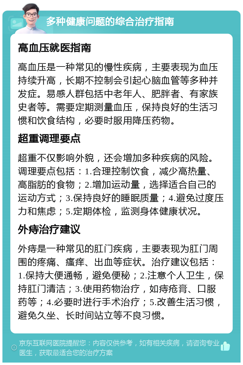 多种健康问题的综合治疗指南 高血压就医指南 高血压是一种常见的慢性疾病，主要表现为血压持续升高，长期不控制会引起心脑血管等多种并发症。易感人群包括中老年人、肥胖者、有家族史者等。需要定期测量血压，保持良好的生活习惯和饮食结构，必要时服用降压药物。 超重调理要点 超重不仅影响外貌，还会增加多种疾病的风险。调理要点包括：1.合理控制饮食，减少高热量、高脂肪的食物；2.增加运动量，选择适合自己的运动方式；3.保持良好的睡眠质量；4.避免过度压力和焦虑；5.定期体检，监测身体健康状况。 外痔治疗建议 外痔是一种常见的肛门疾病，主要表现为肛门周围的疼痛、瘙痒、出血等症状。治疗建议包括：1.保持大便通畅，避免便秘；2.注意个人卫生，保持肛门清洁；3.使用药物治疗，如痔疮膏、口服药等；4.必要时进行手术治疗；5.改善生活习惯，避免久坐、长时间站立等不良习惯。