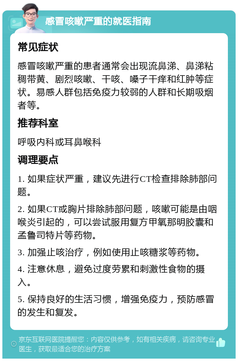 感冒咳嗽严重的就医指南 常见症状 感冒咳嗽严重的患者通常会出现流鼻涕、鼻涕粘稠带黄、剧烈咳嗽、干咳、嗓子干痒和红肿等症状。易感人群包括免疫力较弱的人群和长期吸烟者等。 推荐科室 呼吸内科或耳鼻喉科 调理要点 1. 如果症状严重，建议先进行CT检查排除肺部问题。 2. 如果CT或胸片排除肺部问题，咳嗽可能是由咽喉炎引起的，可以尝试服用复方甲氧那明胶囊和孟鲁司特片等药物。 3. 加强止咳治疗，例如使用止咳糖浆等药物。 4. 注意休息，避免过度劳累和刺激性食物的摄入。 5. 保持良好的生活习惯，增强免疫力，预防感冒的发生和复发。