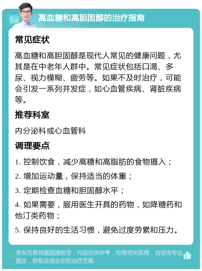 高血糖和高胆固醇的治疗指南 常见症状 高血糖和高胆固醇是现代人常见的健康问题，尤其是在中老年人群中。常见症状包括口渴、多尿、视力模糊、疲劳等。如果不及时治疗，可能会引发一系列并发症，如心血管疾病、肾脏疾病等。 推荐科室 内分泌科或心血管科 调理要点 1. 控制饮食，减少高糖和高脂肪的食物摄入； 2. 增加运动量，保持适当的体重； 3. 定期检查血糖和胆固醇水平； 4. 如果需要，服用医生开具的药物，如降糖药和他汀类药物； 5. 保持良好的生活习惯，避免过度劳累和压力。