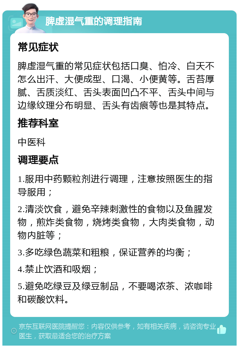 脾虚湿气重的调理指南 常见症状 脾虚湿气重的常见症状包括口臭、怕冷、白天不怎么出汗、大便成型、口渴、小便黄等。舌苔厚腻、舌质淡红、舌头表面凹凸不平、舌头中间与边缘纹理分布明显、舌头有齿痕等也是其特点。 推荐科室 中医科 调理要点 1.服用中药颗粒剂进行调理，注意按照医生的指导服用； 2.清淡饮食，避免辛辣刺激性的食物以及鱼腥发物，煎炸类食物，烧烤类食物，大肉类食物，动物内脏等； 3.多吃绿色蔬菜和粗粮，保证营养的均衡； 4.禁止饮酒和吸烟； 5.避免吃绿豆及绿豆制品，不要喝浓茶、浓咖啡和碳酸饮料。