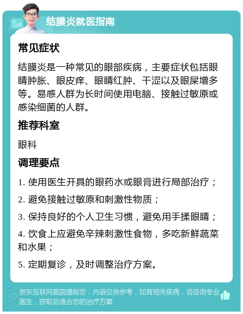 结膜炎就医指南 常见症状 结膜炎是一种常见的眼部疾病，主要症状包括眼睛肿胀、眼皮痒、眼睛红肿、干涩以及眼屎增多等。易感人群为长时间使用电脑、接触过敏原或感染细菌的人群。 推荐科室 眼科 调理要点 1. 使用医生开具的眼药水或眼膏进行局部治疗； 2. 避免接触过敏原和刺激性物质； 3. 保持良好的个人卫生习惯，避免用手揉眼睛； 4. 饮食上应避免辛辣刺激性食物，多吃新鲜蔬菜和水果； 5. 定期复诊，及时调整治疗方案。