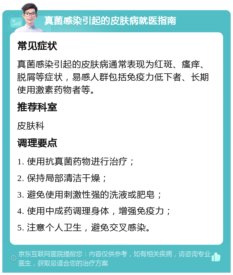 真菌感染引起的皮肤病就医指南 常见症状 真菌感染引起的皮肤病通常表现为红斑、瘙痒、脱屑等症状，易感人群包括免疫力低下者、长期使用激素药物者等。 推荐科室 皮肤科 调理要点 1. 使用抗真菌药物进行治疗； 2. 保持局部清洁干燥； 3. 避免使用刺激性强的洗液或肥皂； 4. 使用中成药调理身体，增强免疫力； 5. 注意个人卫生，避免交叉感染。