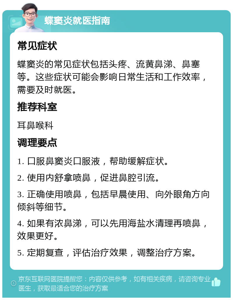 蝶窦炎就医指南 常见症状 蝶窦炎的常见症状包括头疼、流黄鼻涕、鼻塞等。这些症状可能会影响日常生活和工作效率，需要及时就医。 推荐科室 耳鼻喉科 调理要点 1. 口服鼻窦炎口服液，帮助缓解症状。 2. 使用内舒拿喷鼻，促进鼻腔引流。 3. 正确使用喷鼻，包括早晨使用、向外眼角方向倾斜等细节。 4. 如果有浓鼻涕，可以先用海盐水清理再喷鼻，效果更好。 5. 定期复查，评估治疗效果，调整治疗方案。