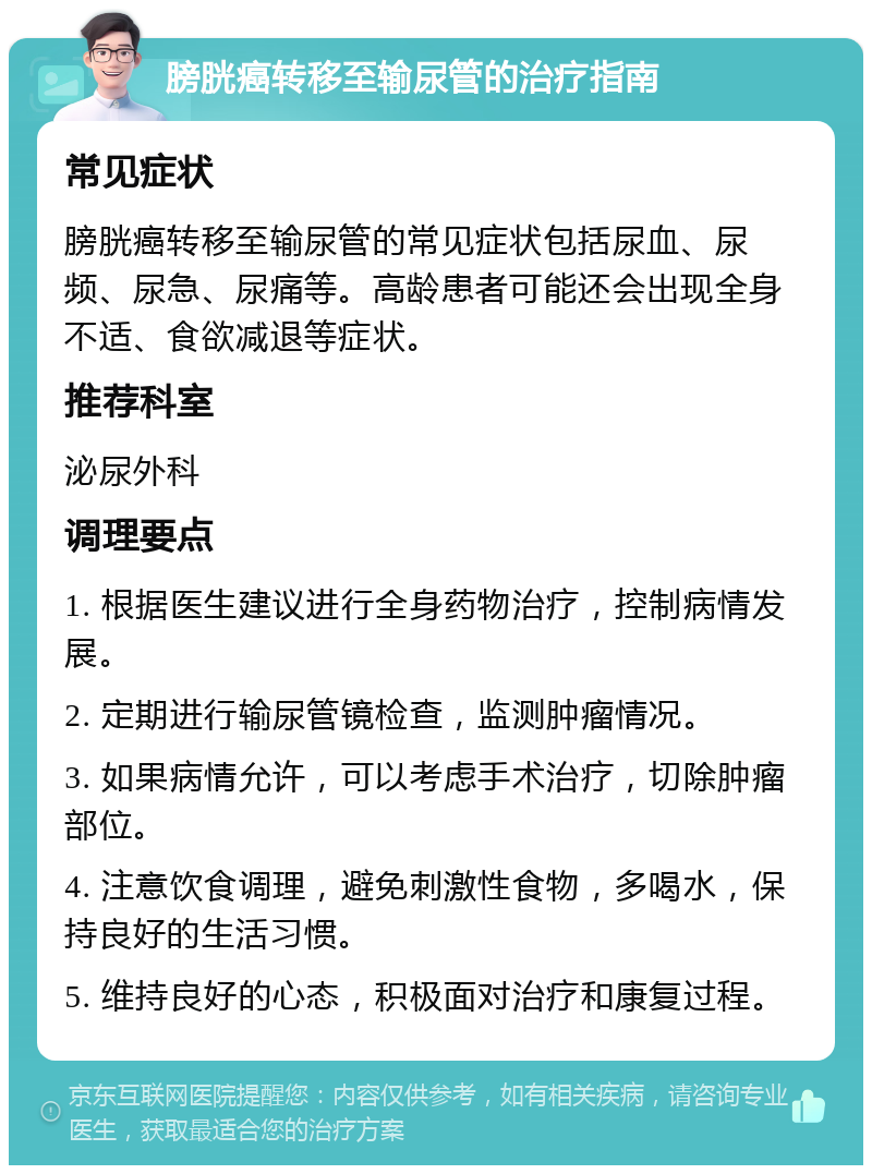 膀胱癌转移至输尿管的治疗指南 常见症状 膀胱癌转移至输尿管的常见症状包括尿血、尿频、尿急、尿痛等。高龄患者可能还会出现全身不适、食欲减退等症状。 推荐科室 泌尿外科 调理要点 1. 根据医生建议进行全身药物治疗，控制病情发展。 2. 定期进行输尿管镜检查，监测肿瘤情况。 3. 如果病情允许，可以考虑手术治疗，切除肿瘤部位。 4. 注意饮食调理，避免刺激性食物，多喝水，保持良好的生活习惯。 5. 维持良好的心态，积极面对治疗和康复过程。