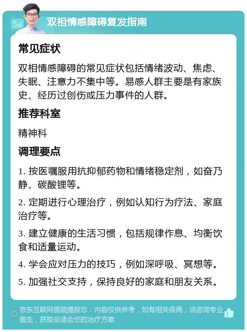 双相情感障碍复发指南 常见症状 双相情感障碍的常见症状包括情绪波动、焦虑、失眠、注意力不集中等。易感人群主要是有家族史、经历过创伤或压力事件的人群。 推荐科室 精神科 调理要点 1. 按医嘱服用抗抑郁药物和情绪稳定剂，如奋乃静、碳酸锂等。 2. 定期进行心理治疗，例如认知行为疗法、家庭治疗等。 3. 建立健康的生活习惯，包括规律作息、均衡饮食和适量运动。 4. 学会应对压力的技巧，例如深呼吸、冥想等。 5. 加强社交支持，保持良好的家庭和朋友关系。