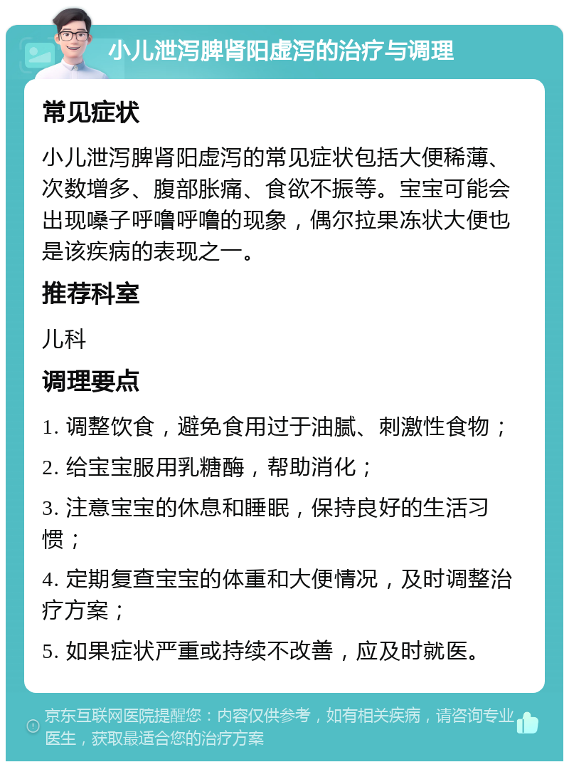 小儿泄泻脾肾阳虚泻的治疗与调理 常见症状 小儿泄泻脾肾阳虚泻的常见症状包括大便稀薄、次数增多、腹部胀痛、食欲不振等。宝宝可能会出现嗓子呼噜呼噜的现象，偶尔拉果冻状大便也是该疾病的表现之一。 推荐科室 儿科 调理要点 1. 调整饮食，避免食用过于油腻、刺激性食物； 2. 给宝宝服用乳糖酶，帮助消化； 3. 注意宝宝的休息和睡眠，保持良好的生活习惯； 4. 定期复查宝宝的体重和大便情况，及时调整治疗方案； 5. 如果症状严重或持续不改善，应及时就医。