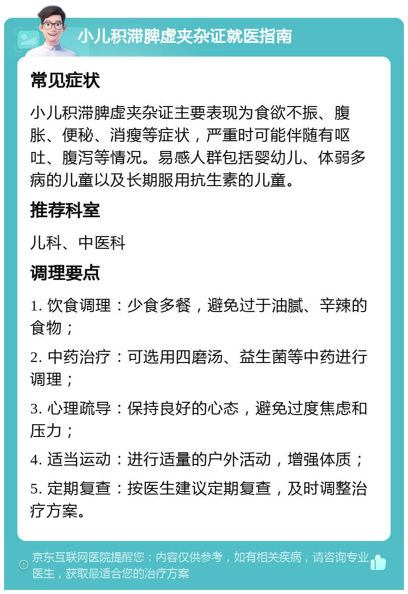 小儿积滞脾虚夹杂证就医指南 常见症状 小儿积滞脾虚夹杂证主要表现为食欲不振、腹胀、便秘、消瘦等症状，严重时可能伴随有呕吐、腹泻等情况。易感人群包括婴幼儿、体弱多病的儿童以及长期服用抗生素的儿童。 推荐科室 儿科、中医科 调理要点 1. 饮食调理：少食多餐，避免过于油腻、辛辣的食物； 2. 中药治疗：可选用四磨汤、益生菌等中药进行调理； 3. 心理疏导：保持良好的心态，避免过度焦虑和压力； 4. 适当运动：进行适量的户外活动，增强体质； 5. 定期复查：按医生建议定期复查，及时调整治疗方案。