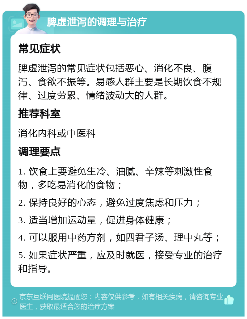 脾虚泄泻的调理与治疗 常见症状 脾虚泄泻的常见症状包括恶心、消化不良、腹泻、食欲不振等。易感人群主要是长期饮食不规律、过度劳累、情绪波动大的人群。 推荐科室 消化内科或中医科 调理要点 1. 饮食上要避免生冷、油腻、辛辣等刺激性食物，多吃易消化的食物； 2. 保持良好的心态，避免过度焦虑和压力； 3. 适当增加运动量，促进身体健康； 4. 可以服用中药方剂，如四君子汤、理中丸等； 5. 如果症状严重，应及时就医，接受专业的治疗和指导。